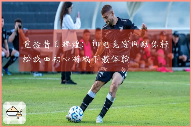 重拾昔日辉煌：im电竞官网助你轻松找回初心游戏下载体验