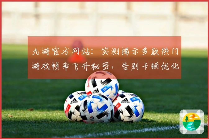 九游官方网站：实测揭示多款热门游戏帧率飞升秘密，告别卡顿优化体验