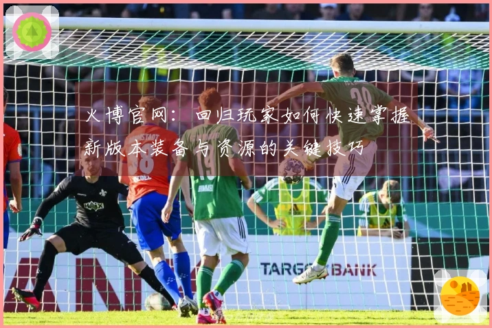 火博官网：回归玩家如何快速掌握新版本装备与资源的关键技巧